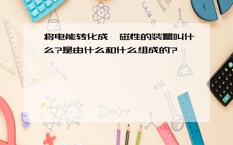 将电能转化成,磁性的装置叫什么?是由什么和什么组成的?