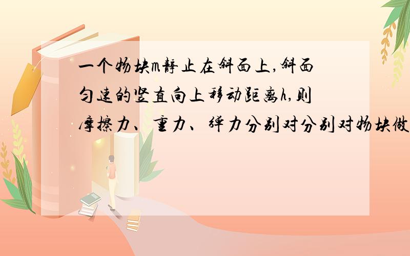 一个物块m静止在斜面上,斜面匀速的竖直向上移动距离h,则摩擦力、重力、弹力分别对分别对物块做工多少？