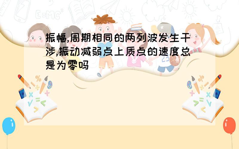 振幅,周期相同的两列波发生干涉,振动减弱点上质点的速度总是为零吗