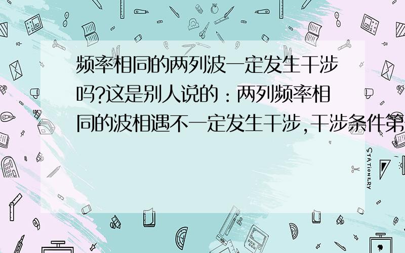 频率相同的两列波一定发生干涉吗?这是别人说的：两列频率相同的波相遇不一定发生干涉,干涉条件第一是频率相同,第二是相位差稳定,第三是存在相互平行的分量.可是频率相同,相位不是已