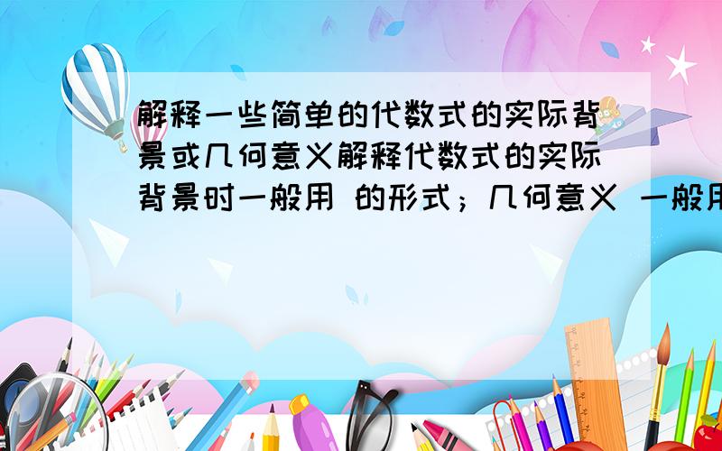 解释一些简单的代数式的实际背景或几何意义解释代数式的实际背景时一般用 的形式；几何意义 一般用 说明.