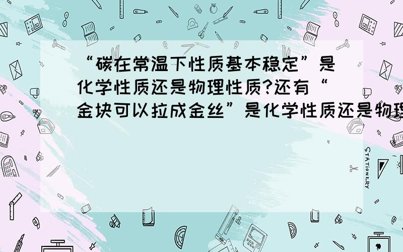 “碳在常温下性质基本稳定”是化学性质还是物理性质?还有“金块可以拉成金丝”是化学性质还是物理性质?最好有原因.