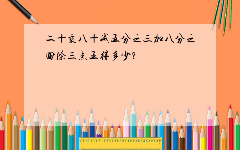 二十乘八十减五分之三加八分之四除三点五得多少?