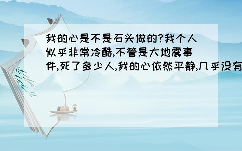 我的心是不是石头做的?我个人似乎非常冷酷,不管是大地震事件,死了多少人,我的心依然平静,几乎没有起一点波澜,也没有一点捐款的心思!甚至觉得那些人与自己无关,对家人也同样如此,家里