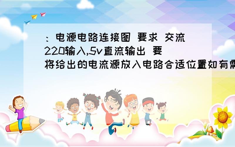 ：电源电路连接图 要求 交流220输入,5v直流输出 要将给出的电流源放入电路合适位置如有需要,可以给我私信索要邮箱,