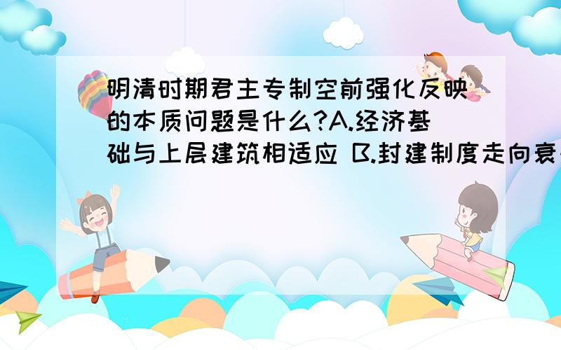 明清时期君主专制空前强化反映的本质问题是什么?A.经济基础与上层建筑相适应 B.封建制度走向衰落.C.封建政治制度进一步完善 D.统治阶级内部矛盾尖锐为什么?B为什么不行?