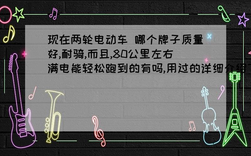 现在两轮电动车 哪个牌子质量好,耐骑,而且,80公里左右满电能轻松跑到的有吗,用过的详细介绍下介绍下,用过的说下 售后服务类的吧,我是第一次买电动车