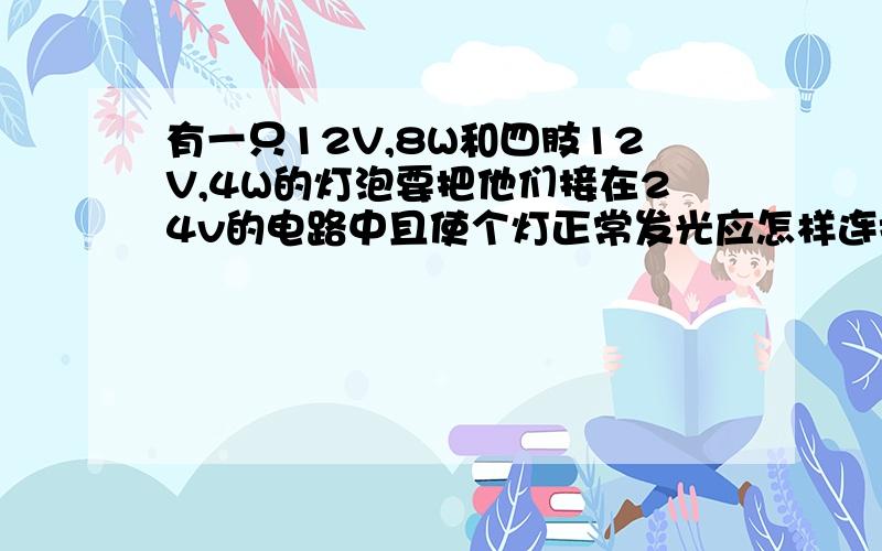 有一只12V,8W和四肢12V,4W的灯泡要把他们接在24v的电路中且使个灯正常发光应怎样连接画出电路图