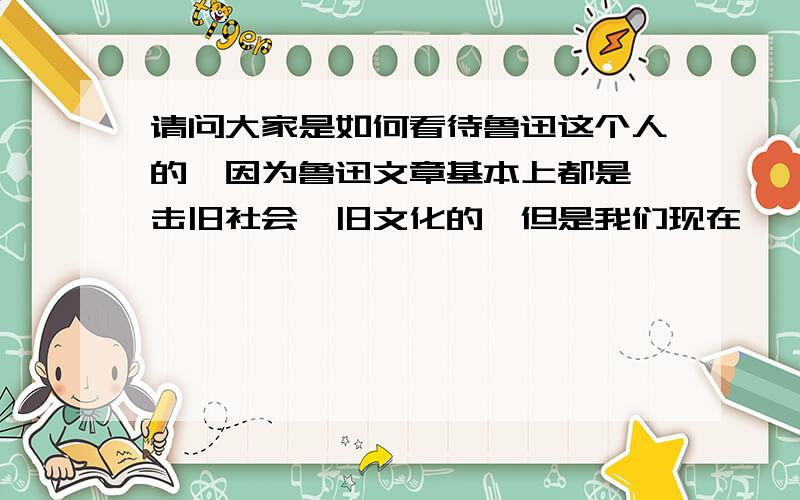 请问大家是如何看待鲁迅这个人的,因为鲁迅文章基本上都是抨击旧社会、旧文化的,但是我们现在……请问大家是如何看待鲁迅这个人的,因为鲁迅文章基本上都是抨击旧社会、旧文化的,但是