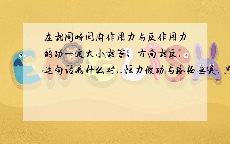 在相同时间内作用力与反作用力的功一定大小相等、方向相反.这句话为什么对,.恒力做功与路径无关，只与始末位置有关，为什么错