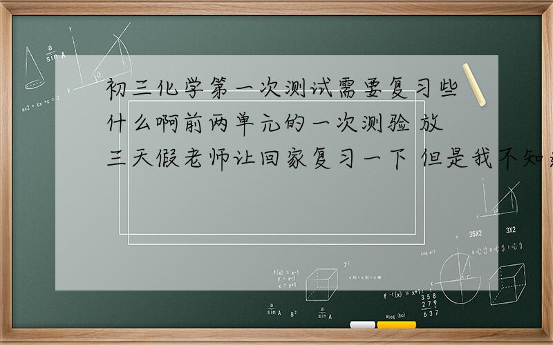 初三化学第一次测试需要复习些什么啊前两单元的一次测验 放三天假老师让回家复习一下 但是我不知道该复习一些什么知识点