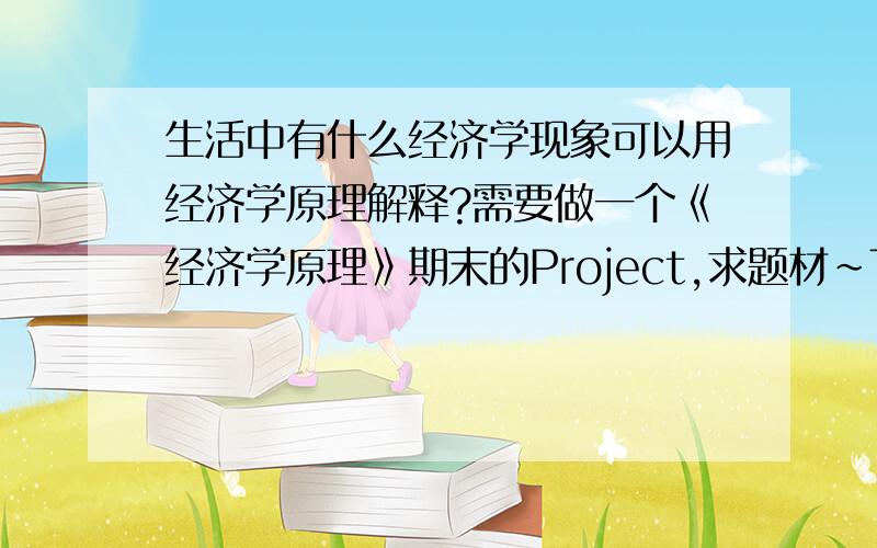 生活中有什么经济学现象可以用经济学原理解释?需要做一个《经济学原理》期末的Project,求题材~Topic