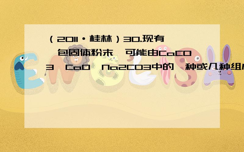 （2011·桂林）30.现有一包固体粉末,可能由CaCO3、CaO、Na2CO3中的一种或几种组成.为确定其组成,进行了如下图所示的实验（假设实验过程无损耗）请回答：（1）根据实验可以确定白色沉淀是____