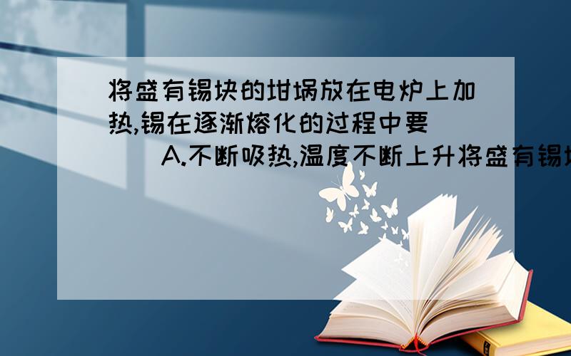 将盛有锡块的坩埚放在电炉上加热,锡在逐渐熔化的过程中要（ ） A.不断吸热,温度不断上升将盛有锡块的坩埚放在电炉上加热,锡在逐渐熔化的过程中要（ ） A.不断吸热,温度不断上升 B.不断