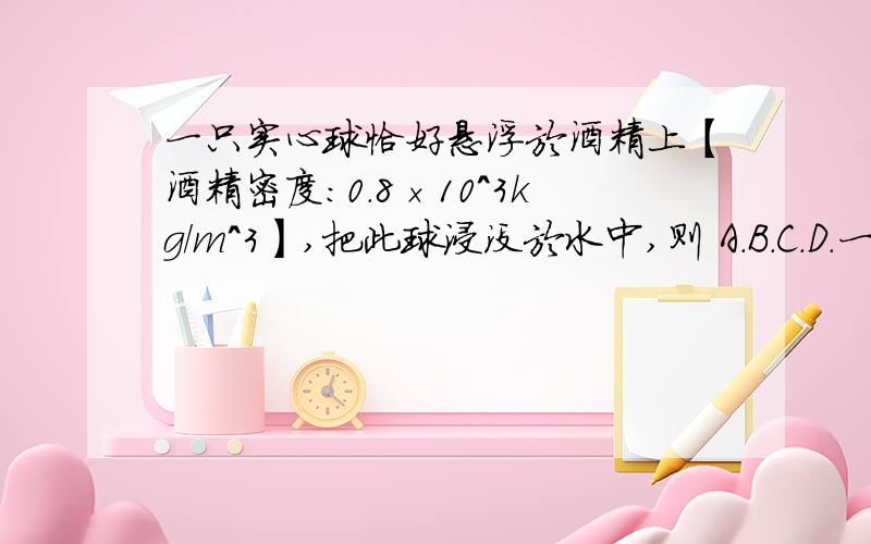 一只实心球恰好悬浮於酒精上【酒精密度：0.8×10^3kg/m^3】,把此球浸没於水中,则 A.B.C.D.一只实心球恰好悬浮於酒精上【酒精密度：0.8×10^3kg/m^3】,把此球浸没於水中,则A.一定下沉B.一定上浮C.悬