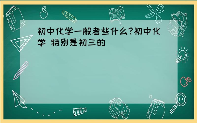 初中化学一般考些什么?初中化学 特别是初三的