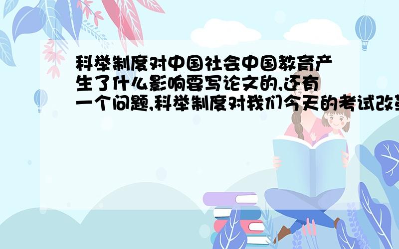 科举制度对中国社会中国教育产生了什么影响要写论文的,还有一个问题,科举制度对我们今天的考试改革有什么启示?感激不尽!