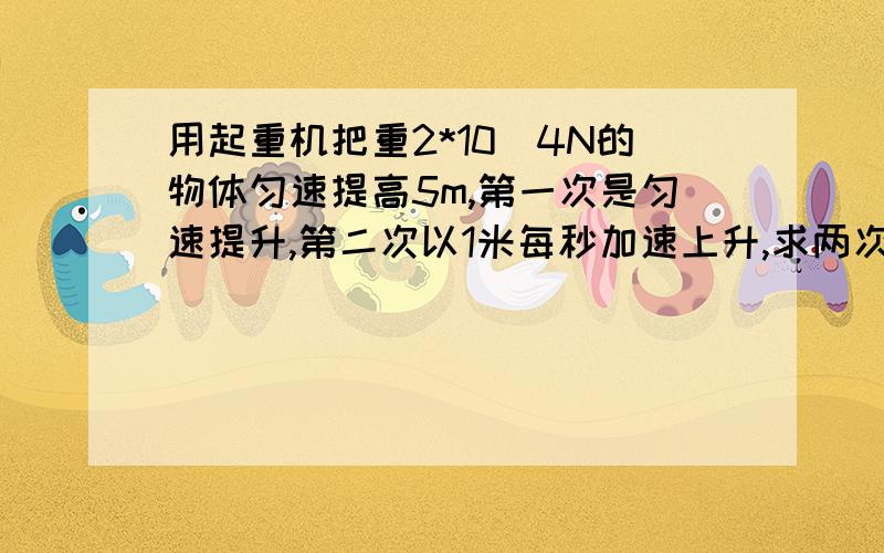 用起重机把重2*10^4N的物体匀速提高5m,第一次是匀速提升,第二次以1米每秒加速上升,求两次拉力重力各做功