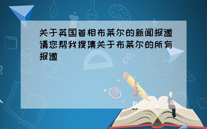 关于英国首相布莱尔的新闻报道请您帮我搜集关于布莱尔的所有报道