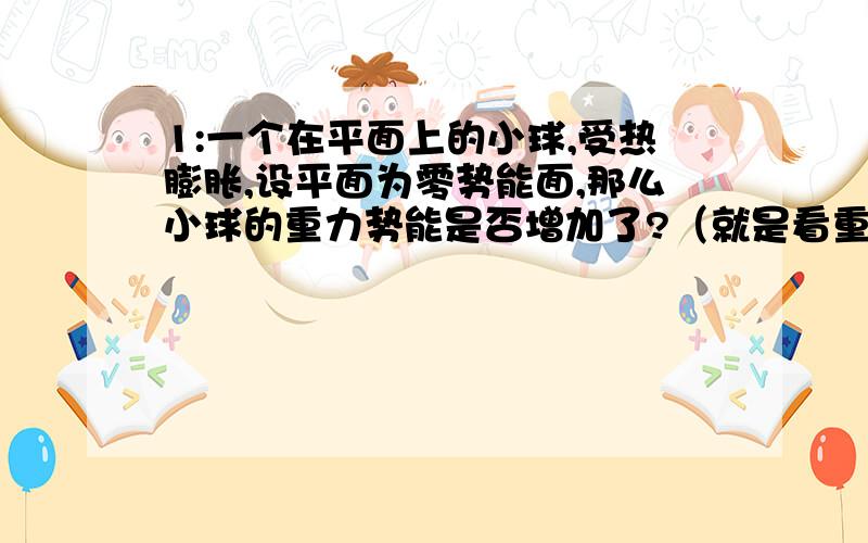 1:一个在平面上的小球,受热膨胀,设平面为零势能面,那么小球的重力势能是否增加了?（就是看重力势能是看物体的重心离零势能面的距离还是怎么样?）2：如果是看重心的话,那么在零势能面