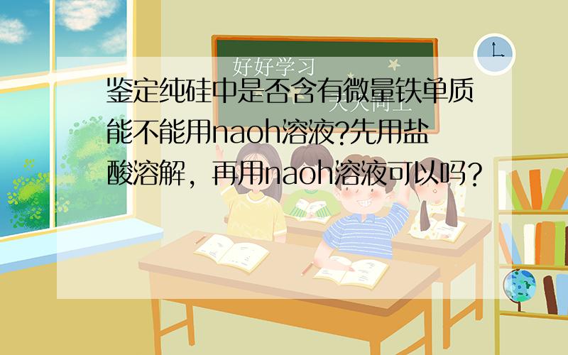 鉴定纯硅中是否含有微量铁单质能不能用naoh溶液?先用盐酸溶解，再用naoh溶液可以吗？