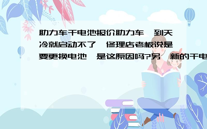 助力车干电池报价助力车一到天冷就启动不了,修理店老板说是要更换电池,是这原因吗?另,新的干电池要多少钱