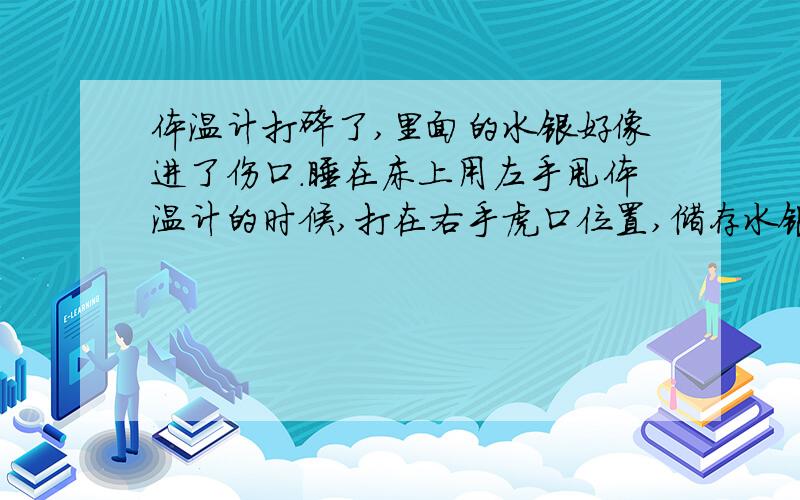 体温计打碎了,里面的水银好像进了伤口.睡在床上用左手甩体温计的时候,打在右手虎口位置,储存水银那头破裂,把虎口划了一条伤口,并且有流血.清理了床上的水银过后才发现伤口处也有水银