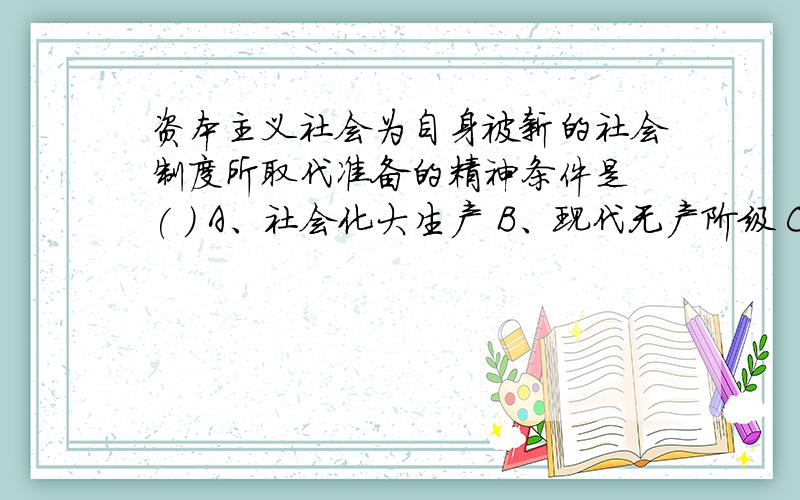 资本主义社会为自身被新的社会制度所取代准备的精神条件是 ( ) A、社会化大生产 B、现代无产阶级 C、马克思主义理论 D、市场经济体制