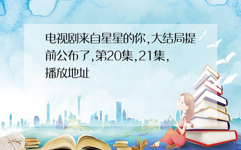 电视剧来自星星的你,大结局提前公布了,第20集,21集,播放地址