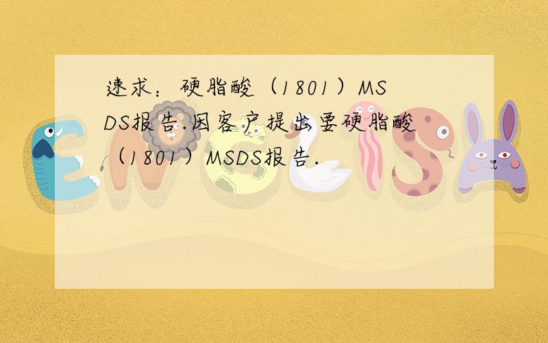 速求：硬脂酸（1801）MSDS报告.因客户提出要硬脂酸（1801）MSDS报告.