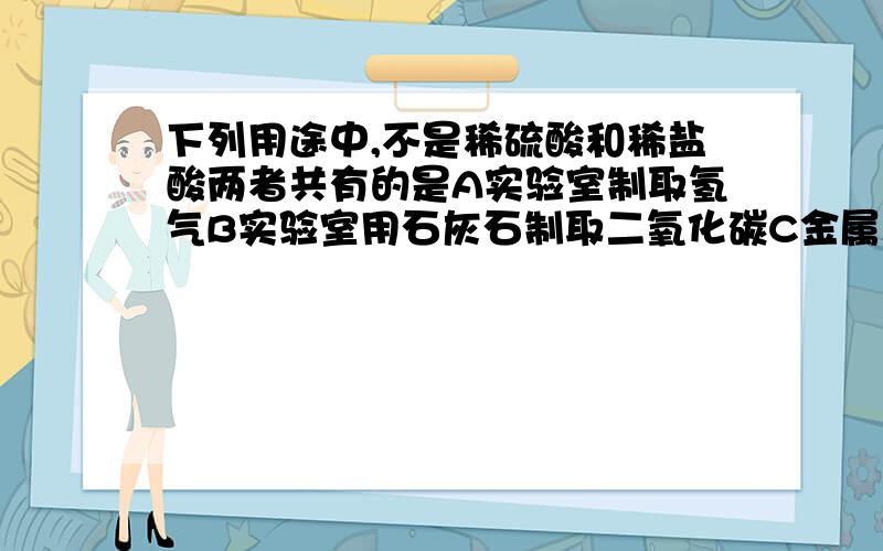 下列用途中,不是稀硫酸和稀盐酸两者共有的是A实验室制取氢气B实验室用石灰石制取二氧化碳C金属表面除锈D制造多种化工产品