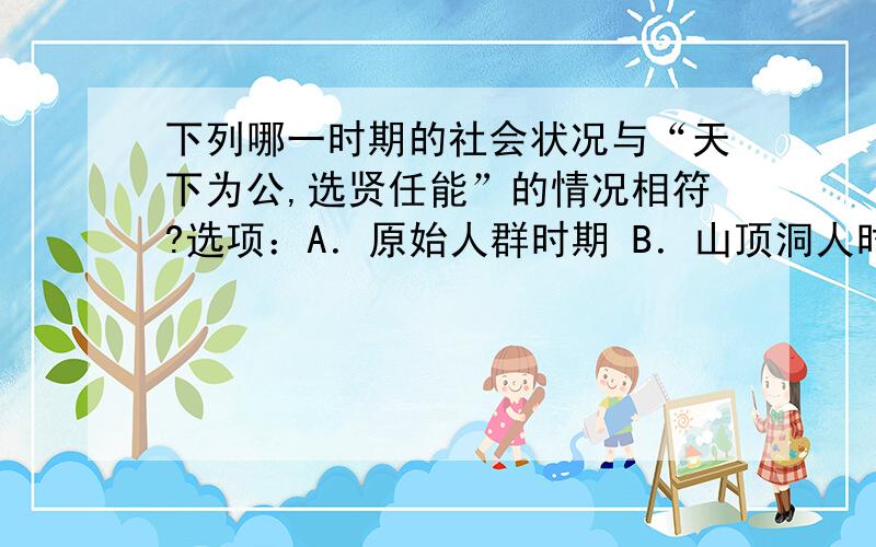 下列哪一时期的社会状况与“天下为公,选贤任能”的情况相符?选项：A．原始人群时期 B．山顶洞人时期 C．半坡原始居民时期 D．传说中的尧、舜、禹时期如果选D为什么啊?说出理由!