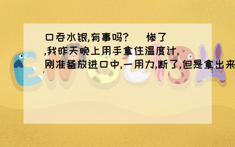 口吞水银,有事吗?   惨了,我昨天晚上用手拿住温度计,刚准备放进口中,一用力,断了,但是拿出来的时候还有很多水银掉出来,当时我也傻了,只顾擦桌子上,衣服上的,没有马上漱口,等我反映过来