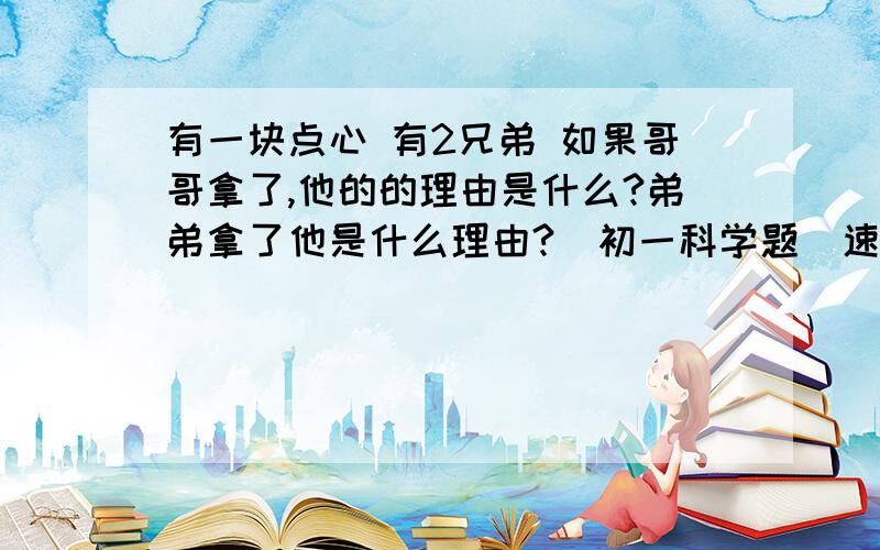 有一块点心 有2兄弟 如果哥哥拿了,他的的理由是什么?弟弟拿了他是什么理由?（初一科学题）速度回答知道的说,不知道的白痴别浪费时间.