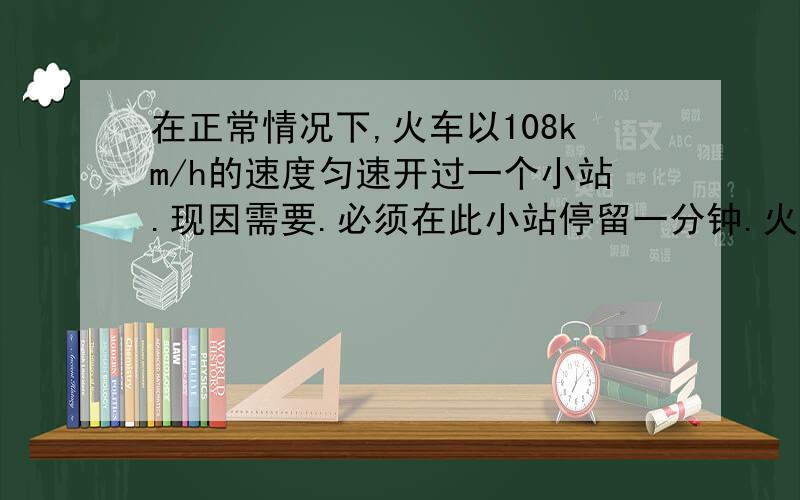 在正常情况下,火车以108km/h的速度匀速开过一个小站.现因需要.必须在此小站停留一分钟.火车将要到达小站时.以 0,6米每二次方秒的加速度匀减速到小站恰停止.停留一分钟后.以一米每秒的加