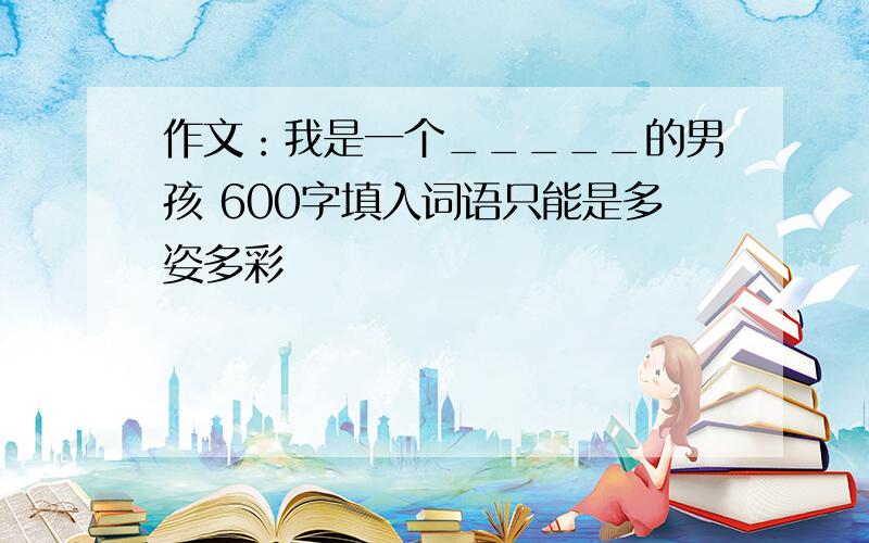 作文：我是一个_____的男孩 600字填入词语只能是多姿多彩