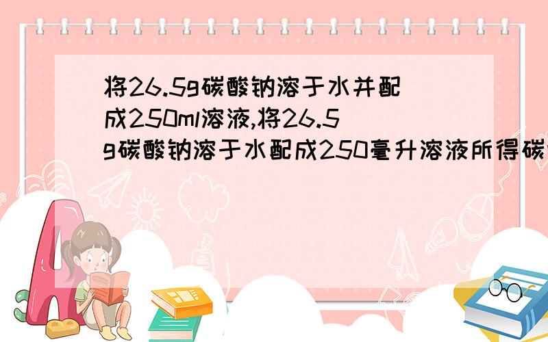 将26.5g碳酸钠溶于水并配成250ml溶液,将26.5g碳酸钠溶于水配成250毫升溶液所得碳酸钠溶液的物质的量浓度为多少,钠离子和碳酸根离子的浓度分别为