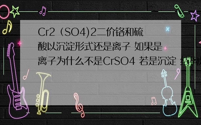 Cr2（SO4)2二价铬和硫酸以沉淀形式还是离子 如果是离子为什么不是CrSO4 若是沉淀 结构是怎样的 为什么不约分题目好像是错了 但是Cr应该有二价存在的