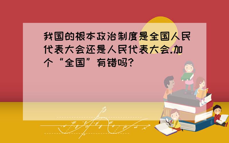 我国的根本政治制度是全国人民代表大会还是人民代表大会.加个“全国”有错吗?