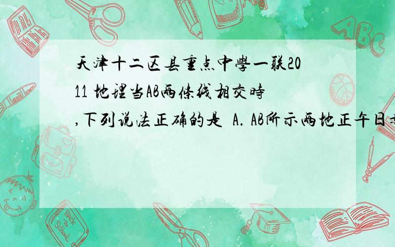 天津十二区县重点中学一联2011 地理当AB两条线相交时,下列说法正确的是  A. AB所示两地正午日影同向  B.A所示地区的昼长与B夜长相同  C．两个交点出现时,直射点纬度不同  D.两个交点出现时,A