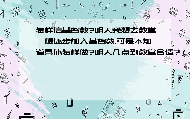 怎样信基督教?明天我想去教堂,想逐步加入基督教.可是不知道具体怎样做?明天几点到教堂合适?（我要去缸瓦市教堂）穿着什么样最好?衣服的颜色有规定吗?到了那里,找什么人?怎样说?我一点