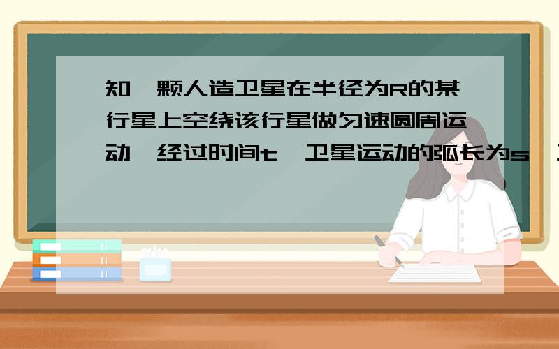 知一颗人造卫星在半径为R的某行星上空绕该行星做匀速圆周运动,经过时间t,卫星运动的弧长为s,卫星与行星的中心连线扫过的角度是Φ弧度.（已知万有引力常量为G）求①人造卫星距该行星表