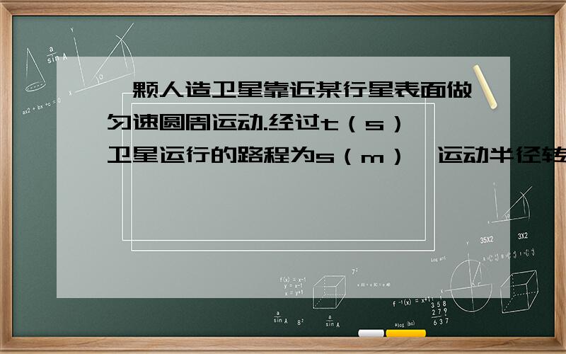 一颗人造卫星靠近某行星表面做匀速圆周运动.经过t（s）,卫星运行的路程为s（m）,运动半径转过的角度1（rad）,引力常量设为G,求：1.卫星运动的周期2.该行星的质量