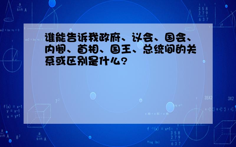 谁能告诉我政府、议会、国会、内阁、首相、国王、总统间的关系或区别是什么?