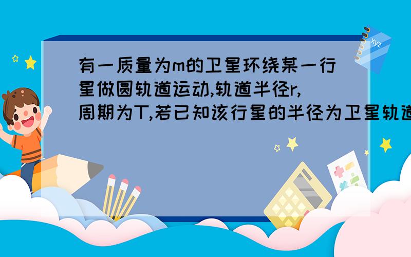 有一质量为m的卫星环绕某一行星做圆轨道运动,轨道半径r,周期为T,若已知该行星的半径为卫星轨道半径的1/4,万有引力常量为G,求（1）该行星的质量M； （2）该行星表面上的重力加速度g； （3