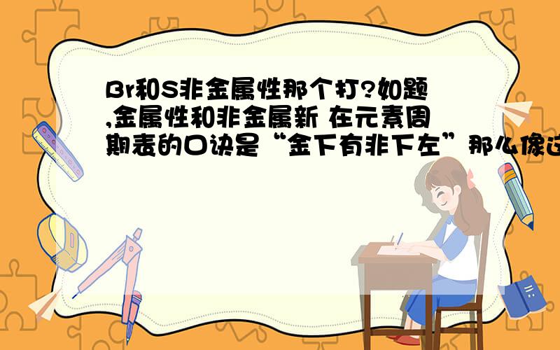 Br和S非金属性那个打?如题,金属性和非金属新 在元素周期表的口诀是“金下有非下左”那么像这种不在统一列 也不在同一行的两个元素 怎么比较金属性和非金属性呢?有什么好的记忆方法没