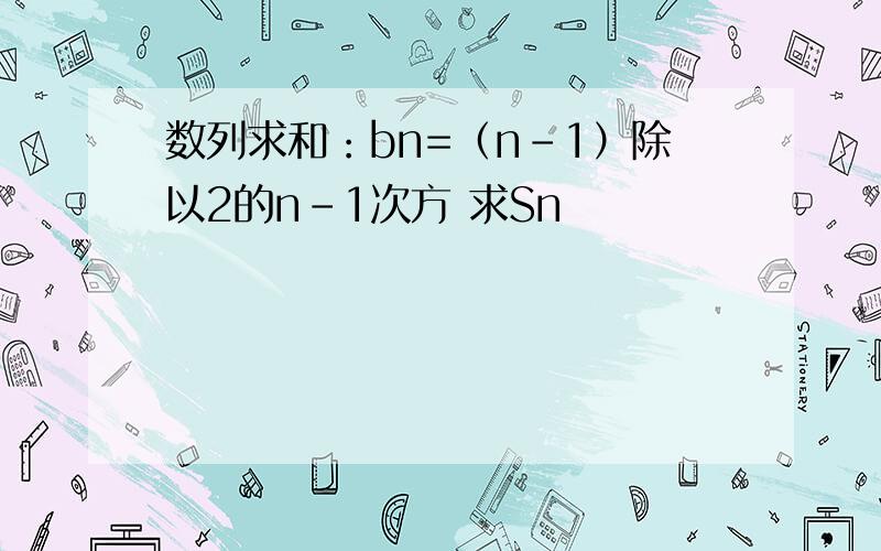 数列求和：bn=（n-1）除以2的n-1次方 求Sn