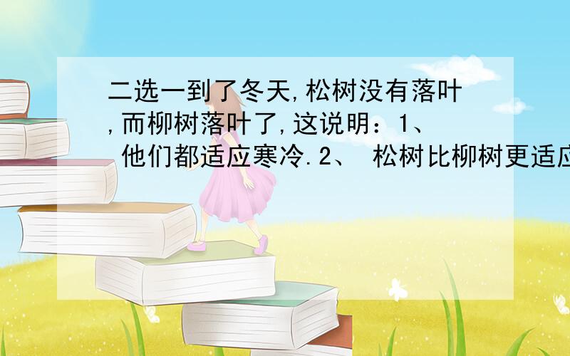 二选一到了冬天,松树没有落叶,而柳树落叶了,这说明：1、 他们都适应寒冷.2、 松树比柳树更适应寒冷