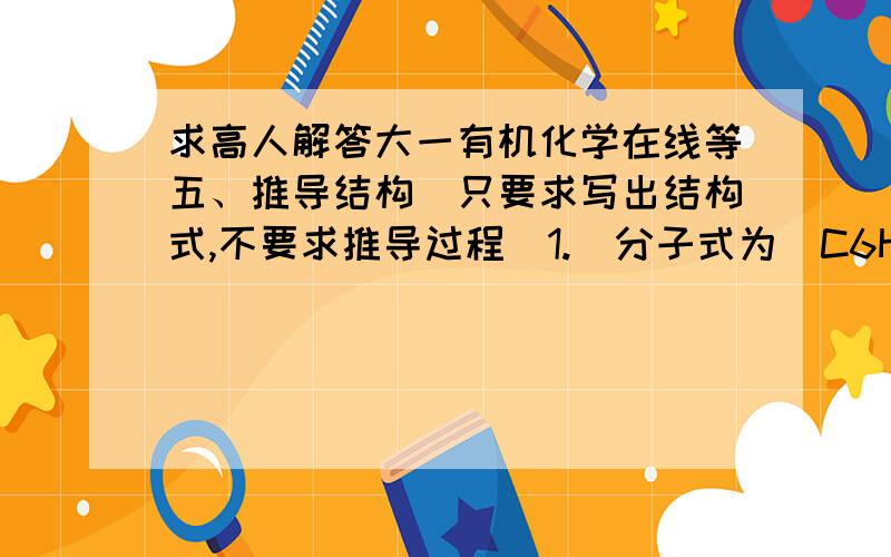 求高人解答大一有机化学在线等五、推导结构（只要求写出结构式,不要求推导过程）1.  分子式为（C6H12O）的A,能与苯肼作用但不发生银镜反应.A经催化氢化得分子式为（C6H14O）的B,B与浓硫酸