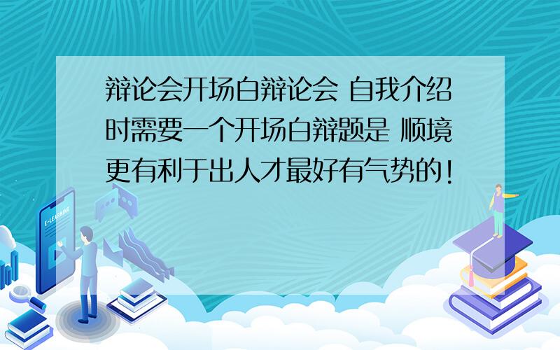 辩论会开场白辩论会 自我介绍时需要一个开场白辩题是 顺境更有利于出人才最好有气势的!